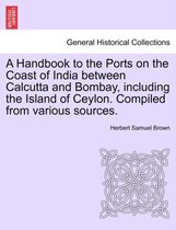 A Handbook to the Ports on the Coast of India Between Calcutta and Bombay, Including the Island of Ceylon. Compiled from Various Sources.