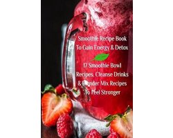 Smoothie Recipe Book To Gain Energy & Detox 17 Smoothie Bowl Recipes, Cleanse Drinks & Blender Mix Recipes To Feel Stronger