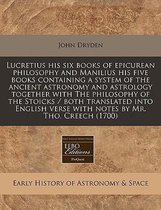 Lucretius His Six Books of Epicurean Philosophy and Manilius His Five Books Containing a System of the Ancient Astronomy and Astrology Together with the Philosophy of the Stoicks /