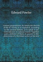 Certain propositions, by which the doctrin of the H. Trinity is so explain'd, according to the ancient fathers, as to speak it not contradictory to natural reason Together