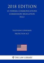 Telephone Consumer Protection ACT (Us Federal Communications Commission Regulation) (Fcc) (2018 Edition)