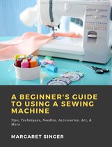 A Beginner's Guide to Using a Sewing Machine: Tips, Techniques, Needles, Accessories, Art, & More