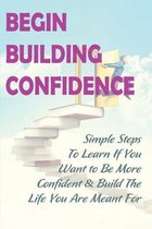 Begin Building Confidence: Simple Steps To Learn If You Want to Be More Confident &Build The Life You Are Meant For