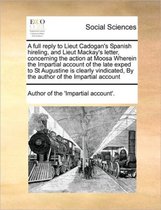 A full reply to Lieut Cadogan's Spanish hireling, and Lieut Mackay's letter, concerning the action at Moosa Wherein the Impartial account of the late exped to St Augustine is clearly vindicat