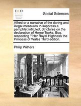 Alfred or a narrative of the daring and illegal measures to suppress a pamphlet intituled, Strictures on the declaration of Horne Tooke, Esq. respecting Her Royal Highness the Princess of Wal