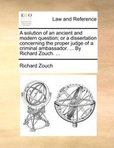 A Solution of an Ancient and Modern Question; Or a Dissertation Concerning the Proper Judge of a Criminal Ambassador. ... by Richard Zouch. ...