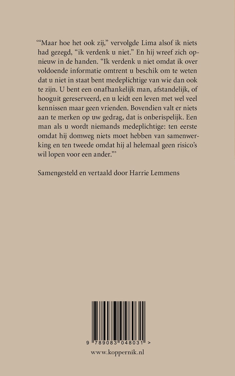 Boekcover met tekst: 'Maar hoe het ook zij,' vervolgde Lima alsof ik niets had gezegd, ‘ik verdenk u niet.’ En hij wreef zich opnieuw in de handen. ‘Ik verdenk u niet omdat ik over voldoende informatie omtrent u beschik om te weten dat u niet in staat bent medeplichtige van wie dan ook te zijn. U bent een onafhankelijk man, afstandelijk, of hooguit gereserveerd, en u leidt een leven met wel veel kennissen maar geen vrienden. Bovendien valt er niets aan te merken op uw gedrag, dat is onberispelijk. Een man als u wordt nergens medeplichtige: ten eerste omdat hij domweg niets moet hebben van samenwerking en ten tweede omdat hij allemaal geen risico’s wil lopen voor een ander.’ Samengesteld en vertaald door Harrie Lemmens. ISBN: 9789083048031.
