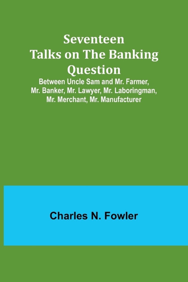 Seventeen Talks On The Banking Question;between Uncle Sam And Mr. Farmer, Mr. Banker, Mr. Lawyer, Mr. Laboringman, Mr. Merchant, Mr. Manufacturer van Charles A Fowler