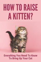 How To Raise A Kitten?: Everything You Need To Know To Bring Up Your Cat
