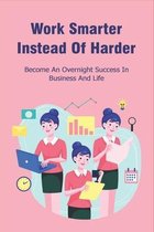 Work Smarter Instead Of Harder: Become An Overnight Success In Business And Life