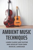 Ambient Music Techniques: Learn Classic Jazz Guitar And Develop Your Own Musical Language