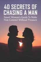 40 Secrets Of Chasing A Man: Smart Woman's Guide To Make Him Commit Without Pressure