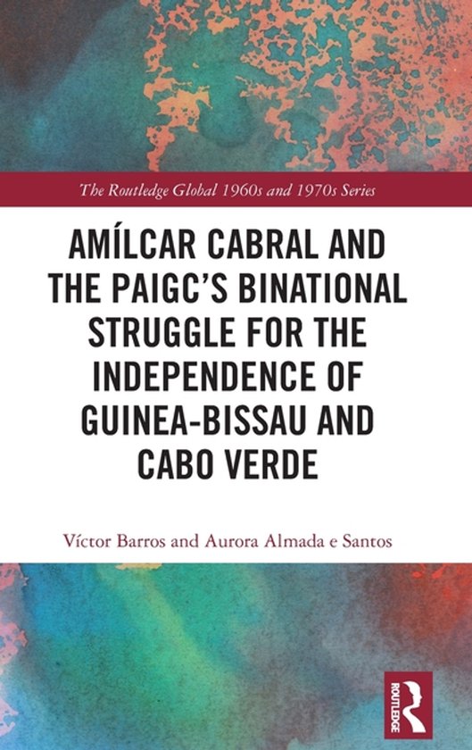 The Routledge Global 1960s and 1970s Series- Amílcar Cabral and the PAIGC’s Binational Struggle for the Independence of Guinea-Bissau and Cabo Verde