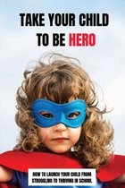 Take Your Child To Be Hero: How To Launch Your Child From Struggling To Thriving In School