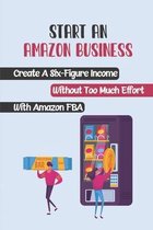 Start An Amazon Business: Create A Six-Figure Income Without Too Much Effort With Amazon FBA