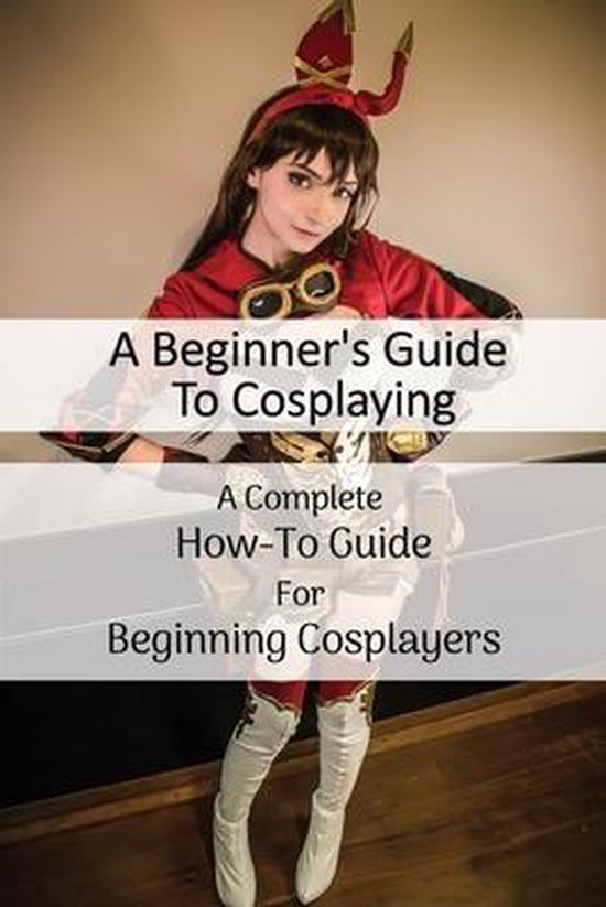 A Beginner's Guide To Cosplaying: A Complete How-To Guide For Beginning ...