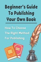 Beginner's Guide To Publishing Your Own Book: How To Choose The Right Method For Publishing