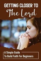 Getting Closer To The Lord: A Simple Guide To Build Faith For Beginners