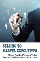 Selling To C-Level Executives: Things You Need To Know To Get Executive Decision Makers To Act Now