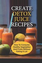Create Detox Juice Recipes: How To Consume Healthy Vegetables And Fruits Without Eating A Lot