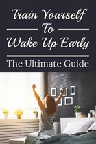 Train Yourself To Wake Up Early: The Ultimate Guide
