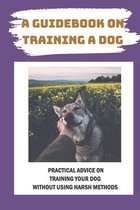 A Guidebook On Training A Dog: Practical Advice On Training Your Dog Without Using Harsh Methods