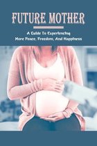 Future Mother: A Guide To Experiencing More Peace, Freedom, And Happiness