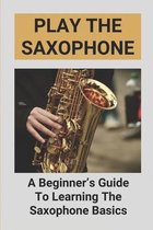 Play The Saxophone: A Beginner's Guide To Learning The Saxophone Basics