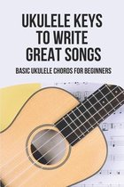 Ukulele Keys To Write Great Songs: Basic Ukulele Chords For Beginners