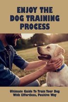 Enjoy The Dog Training Process: Ultimate Guide To Train Your Dog With Effortless, Positive Way