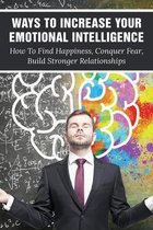 Ways To Increase Your Emotional Intelligence: How To Find Happiness, Conquer Fear, Build Stronger Relationships