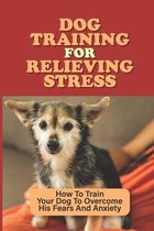 Dog Training For Relieving Stress: How To Train Your Dog To Overcome His Fears And Anxiety