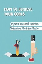 How To Achieve Your Goals: Digging Your Full Potential To Achieve What You Desire