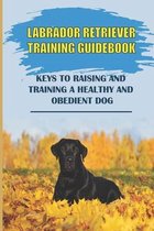 Labrador Retriever Training Guidebook: Keys To Raising And Training A Healthy And Obedient Dog