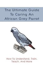 The Ultimate Guide To Caring An African Grey Parrot: How To Understand, Train, Teach, And More