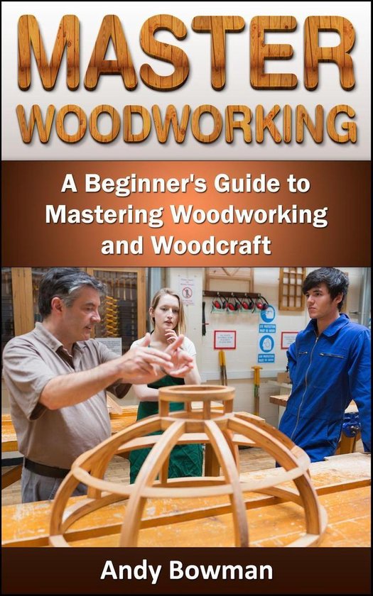 Master Woodworking: A Beginner's Guide to Mastering Woodworking and ...