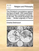 The Christian's Consolations Against the Fears of Death. with Seasonable Directions How to Prepare Ourselves to Die Well. the Whole Illustrated with Notes, ... Written Originally i