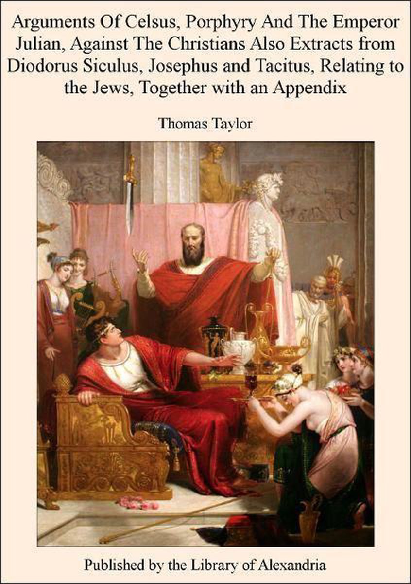 Arguments of Celsus, Porphyry and The Emperor Julian, Against The Christians Also Extracts from Diodorus Siculus, Josephus and Tacitus, Relating to The Jews, TogeTher with an Appendix - Thomas Taylor