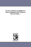 The True Christian, Exemplified in A Series of Addresses From A Pastor to His Own People. ...