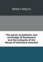 The power jurisdiction and priviledge of Parliament and the antiquity of the House of Commons asserted