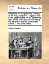 Directions for the Profitable Reading of the Holy Scriptures. Together with Some Observations for the Confirming Their Divine Authority, and Illustrating the Difficulties Thereof. by William Lowth, ... the Third Edition.