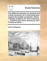 The Difference Between an Absolute and Limited Monarchy; As It More Particularly Regards the English Constitution. Being a Treatise Written by Sir John Fortescue, ... Publish'd with Some Remarks by John Fortescue-Aland, ...