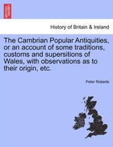 The Cambrian Popular Antiquities, or an Account of Some Traditions, Customs and Supersitions of Wales, with Observations as to Their Origin, Etc.