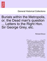 Burials Within the Metropolis, Or, the Dead Man's Question ... Letters to the Right Hon. Sir George Grey, Etc.