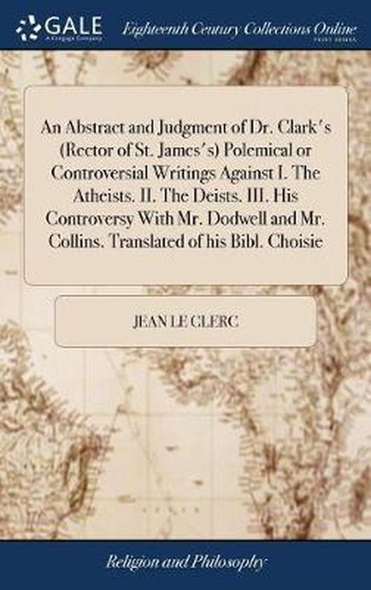 An Abstract and Judgment of Dr. Clark's (Rector of St. James's) Polemical or Controversial Writings Against I. the Atheists. II. the Deists. III. His Controversy with Mr. Dodwell and Mr. Collins. Translated of His Bibl. Choisie