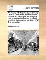 An inquiry into the share, which King Charles I had in the transactions of the Earl of Glamorgan, for bringing over a body of Irish rebels to assist that King, in the years 1645 and 1646 The 