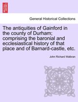 The Antiquities of Gainford in the County of Durham; Comprising the Baronial and Ecclesiastical History of That Place and of Barnard-Castle, Etc.