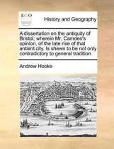 A dissertation on the antiquity of Bristol; wherein Mr. Camden's opinion, of the late rise of that antient city. Is shewn to be not only contradictory to general tradition