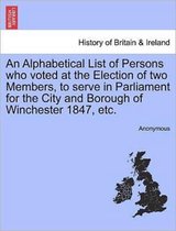An Alphabetical List of Persons Who Voted at the Election of Two Members, to Serve in Parliament for the City and Borough of Winchester 1847, Etc.