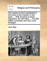 The Wisdom of God Manifested in the Works of the Creation in Two Parts, ... with Answers to Some Objections. by John Ray, ... the Fifth Edition Corrected, and Very Much Enlarged.